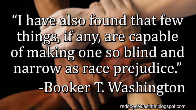 “I have also found that few things, if any, are capable of making one so blind and narrow as race prejudice.” -Booker T. Washington