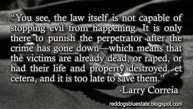 “You see, the law itself is not capable of stopping evil from happening. It is only there to punish the perpetrator after the crime has gone down—which means that the victims are already dead, or raped, or had their life and property destroyed, et cetera, and it is too late to save them.” -Larry Correia