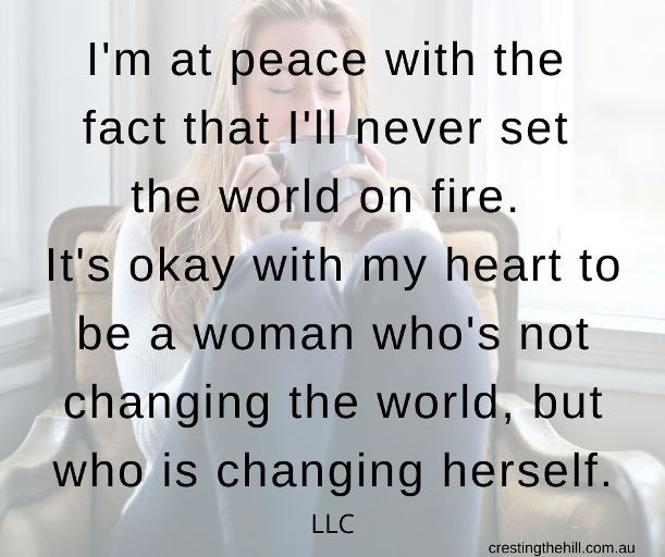 I'm at peace with the  fact that I'll never set  the world on fire.  It's okay with my heart to be a woman who's not changing the world, but who is changing herself. LLC