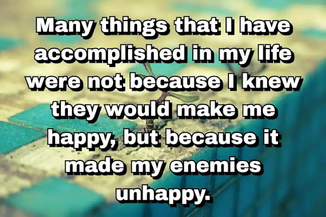 "Many things that I have accomplished in my life were not because I knew they would make me happy, but because it made my enemies unhappy." ~ Behdad Sami