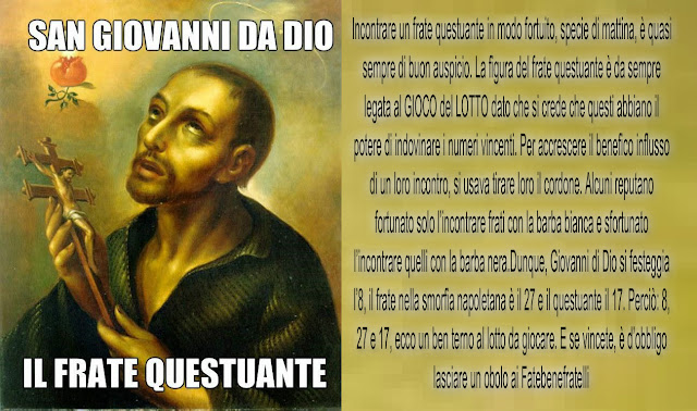 Incontrare un frate questuante in modo fortuito, specie di mattina, è quasi sempre di buon auspicio. La figura del frate questuante è da sempre legata al GIOCO del LOTTO dato che si crede che questi abbiano il potere di indovinare i numeri vincenti. Per accrescere il benefico influsso di un loro incontro, si usava tirare loro il cordone. Alcuni reputano fortunato solo l’incontrare frati con la barba bianca e sfortunato l’incontrare quelli con la barba nera.Dunque, Giovanni di Dio si festeggia l’8, il frate nella smorfia napoletana è il 27 e il questuante il 17. Perciò: 8, 27 e 17, ecco un ben terno al lotto da giocare. E se vincete, è d’obbligo lasciare un obolo ai Fatebenefratelli