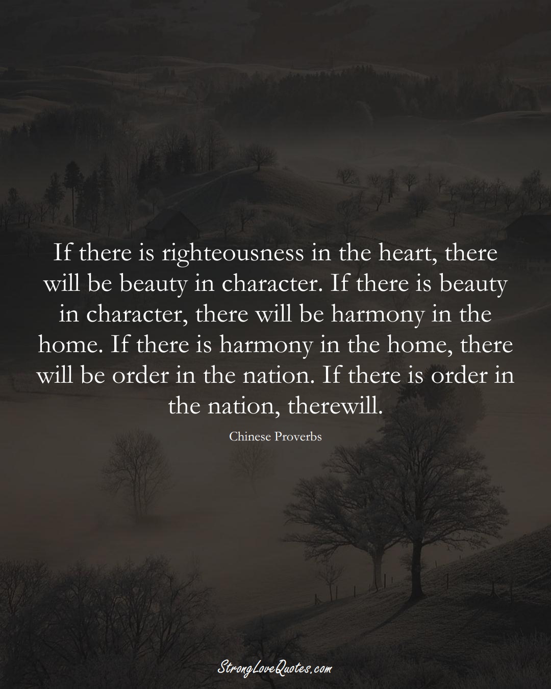 If there is righteousness in the heart, there will be beauty in character. If there is beauty in character, there will be harmony in the home. If there is harmony in the home, there will be order in the nation. If there is order in the nation, there will. (Chinese Sayings);  #AsianSayings
