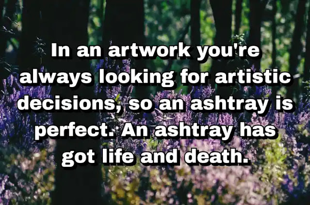 "In an artwork you're always looking for artistic decisions, so an ashtray is perfect. An ashtray has got life and death." ~ Damien Hirst