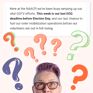 Here at the NAACP, we've been busy ramping up our vital GOTV efforts. This week is our last EOQ deadline before election day, and our last chance to fuel our voter mobilization operations before our volunteers are out in full swing.