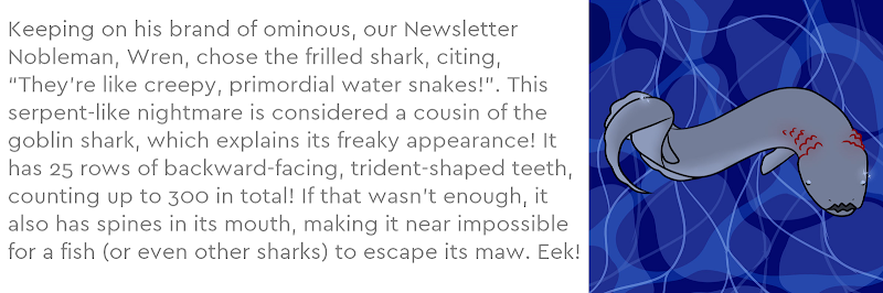 Keeping on his brand of ominous, our Newsletter Nobleman, Wren, chose the frilled shark, citing, “They’re like creepy, primordial water snakes!”. This serpent-like nightmare is considered a cousin of the goblin shark, which explains its freaky appearance! It has 25 rows of backward-facing, trident-shaped teeth, counting up to 300 in total! If that wasn’t enough, it also has spines in its mouth, making it near impossible for a fish (or even other sharks) to escape its maw. Eek!