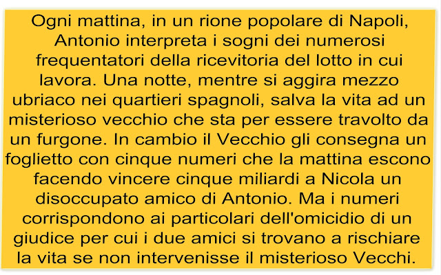 Ogni mattina, in un rione popolare di Napoli, Antonio interpreta i sogni dei numerosi frequentatori della ricevitoria del lotto in cui lavora. Una notte, mentre si aggira mezzo ubriaco nei quartieri spagnoli, salva la vita ad un misterioso vecchio che sta per essere travolto da un furgone. In cambio il Vecchio gli consegna un foglietto con cinque numeri che la mattina escono facendo vincere cinque miliardi a Nicola un disoccupato amico di Antonio. Ma i numeri corrispondono ai particolari dell'omicidio di un giudice per cui i due amici si trovano a rischiare la vita se non intervenisse il misterioso Vecchi.