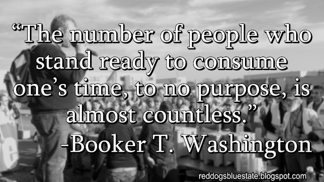 “The number of people who stand ready to consume one’s time, to no purpose, is almost countless.” -Booker T. Washington