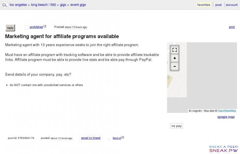  Marketing agent for affiliate programs available                                               CL          los angeles   >        long beach / 562   >        gigs   >        event gigs                 post      account               favorites                                        hidden                 reply  ✉   ☎      reply            x   prohibited [   ? ]     Posted   2016-09-21  5:49pm     print      ◀  prev     ▲    next ▶          favorite this post      Marketing agent for affiliate programs available           hide this posting        unhide                   (    google map )      no pay              Marketing agent with 10 years experience seeks to join the right affiliate program.    Must have an affiliate program with tracking software and be able to provide affiliate trackable links. Affiliate program must be able to provide live stats and be able pay through PayPal.      Send details of your company, pay, etc?   do NOT contact me with unsolicited services or offers     post id: 5793090174   posted:   2016-09-21  5:49pm       email to friend            ♥  best of   [   ? ]                © 2016  craigslist  CL   help   safety    privacy    feedback    cl jobs   terms   about   mobile   desktop                  