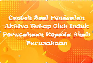 Contoh Soal Penjualan Aktiva Tetap Oleh Induk Perusahaan Kepada Anak Perusahaan