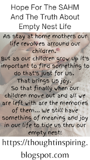 Hope For The SAHM And The Truth About Empty Nest Life    As stay at home mothers our life revolves arround our children.   But as our children grow up it's important to find something to do that's just for Us. That brings Us joy.   So that finally when our children move out and all we're left with are the memories of them... We still have something of meaning and joy in our life to tide us thru our empty nest!    Do Like Share and Follow to stay up-to-date and keep the ball of Positivity Rolling..... Thank you.https://thoughtinspiring.blogspot.com