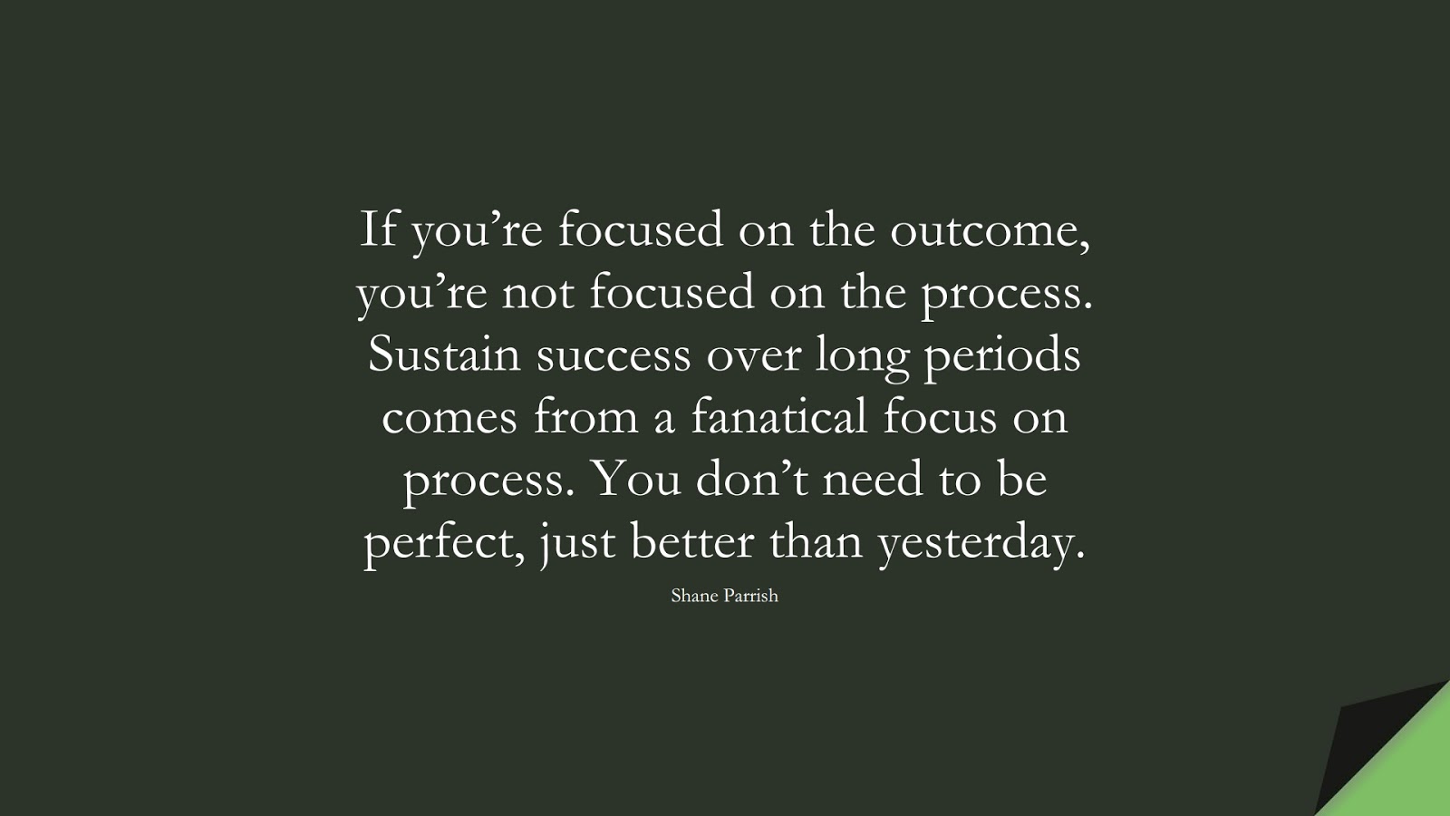 If you’re focused on the outcome, you’re not focused on the process. Sustain success over long periods comes from a fanatical focus on process. You don’t need to be perfect, just better than yesterday. (Shane Parrish);  #PerseveranceQuotes