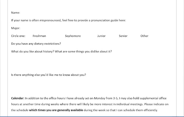 Name: If your name is often mispronounced, feel free to provide a pronunciation guide here: Major: Circle one:   Freshman    Sophomore    Junior    Senior    Other Do you have any dietary restrictions?  What do you like about history? What are some things you dislike about it?   Is there anything else you’d like me to know about you?   Calendar: In addition to the office hours I have already set on Monday from 3-5, I may also hold supplemental office hours at another time during weeks where there will likely be more interest in individual meetings. Please indicate on the schedule which times you are generally available during the week so that I can schedule them efficiently.