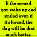 If the second you wake up and smiled even if it's forced, the day will be that much better. 