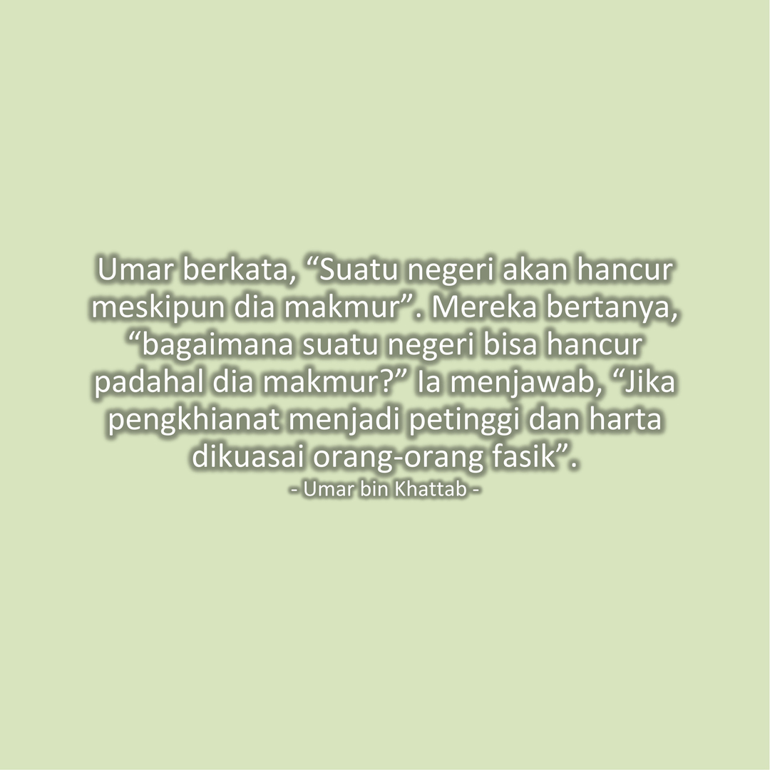 Umar berkata, “Suatu negeri akan hancur meskipun dia makmur”. Mereka bertanya, “bagaimana suatu negeri bisa hancur padahal dia makmur?” Ia menjawab, “Jika pengkhianat menjadi petinggi dan harta dikuasai orang-orang fasik”. (Umar bin Khattab)