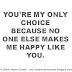 You're my only choice because no one else makes me happy like you.