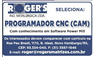"SELECIONA: R GER'S IND. METALÚRGICA LTDA. PROGRAMADOR CNC (CAM) Com conhecimento em Software Power Mill Os interessados devem comparecer com curriculo na Rua Pau Brasil, 1170, B. Ideal, Novo Hamburgo/RS, CEP: 93.334-040. F: (51) 3587-1646 E-mail: roger@rogersmatrizes.com.br"