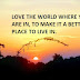 LOVE THE WORLD WHERE YOU ARE IN, TO MAKE IT A BETTER PLACE TO LIVE IN.