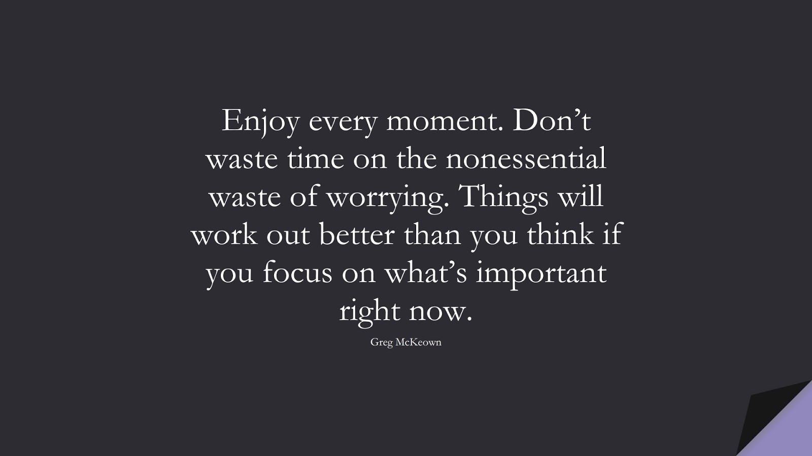 Enjoy every moment. Don’t waste time on the nonessential waste of worrying. Things will work out better than you think if you focus on what’s important right now. (Greg McKeown);  #StressQuotes