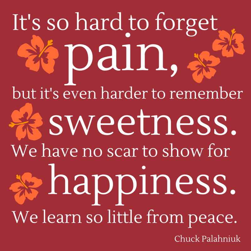 “It's so hard to forget pain, but it's even harder to remember sweetness. We have no scar to show for happiness. We learn so little from peace.”  ― Chuck Palahniuk, Diary