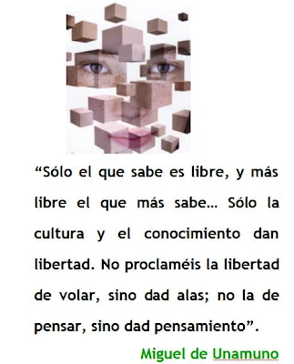 Sólo el que sabe es libre, y más libre el que más sabe… Sólo la cultura y el conocimiento dan libertad. No proclaméis la libertad de volar, sino dad alas; no la de pensar, sino dad pensamiento. Miguel de Unamuno.