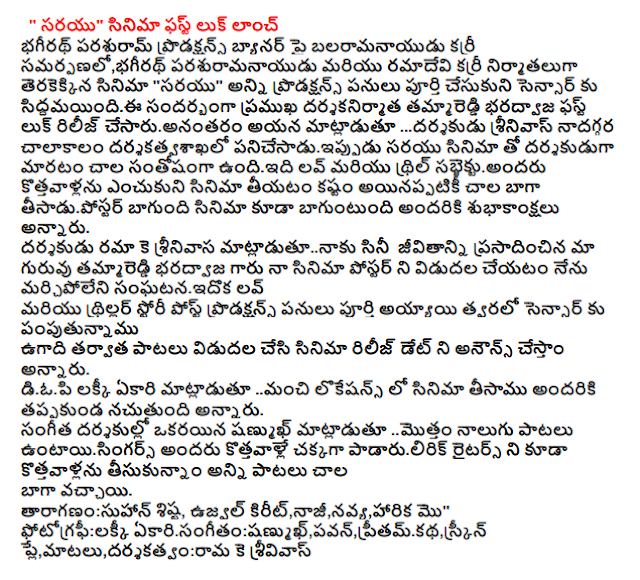  "Sarayu" Movie First Look Launch Parshuram bhagirath Productions presentation balaramanayudu Curry, Curry ramadevi bhagirath parasuramanayudu and producers made the film "Sarayu" complete and censored all productions during siddamayindii to release the first look of the famous filmmakers Tammareddy Bharadwaj, director Srinivas cesaruanantaram ... I do not for a long time, he said, very happy to become a director with the film is under panicesaduippudu darsakatvasakhalo Sarayu sabjektuandaru newcomers Love and the thrill of the film, making it difficult to choose a good and well-wishes, however, also said that the film is very well tisadupostar. K. Rama Rao gave the director's career matladutunaku Tammareddy Bharadwaj our mentor Mr. unforgettable sanghatanaidoka I love to make my poster released Post-production work has been completed and will soon be a thriller story writing to sensor Ugadi after the release of the songs and release date will be announced, he said. Speaking of the film shot in locations all manci diopi Lucky ekari said nacutundi thereof. Sanmukh're one of the four songs of composers mottam untayisingars all the newcomers have taken all of the songs, a lot of newcomers were also well padarulirik Writers There have been better. Cast: Suhaan Shish, Ujjwal kirit, Nazi, neo, Harika, etc. " Photography: Lucky ekarisangitam: sanmukh, Pawan, pritamkatha, screenplay, dialogues and direction: Rama K srivivas