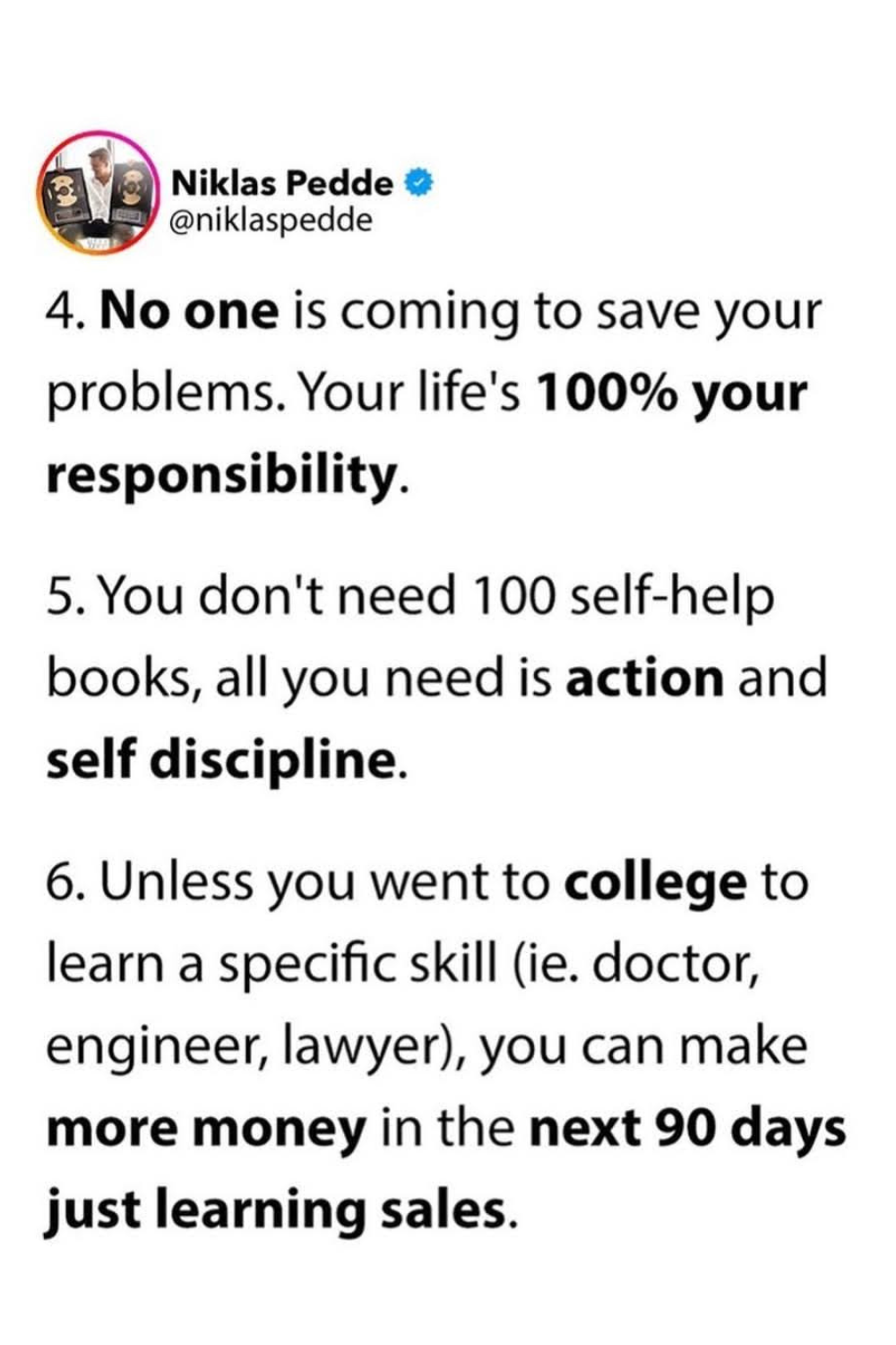 4- No one is coming to save your prblems. Your life's 100% your responsibiltiy. 5- You don't need 100 self-help books, all you need is action and self discipline. 6- Unless you went to college to learn a specific skill (ie., doctor, engineer, lawyer) you can make more money in the next 90 days just learning sales.