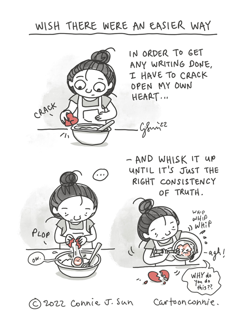 3-panel borderless comic of a cartoon girl with a bun, cracking open a red heart like an egg. Panel 1: Wearing an apron, the girl cracks a heart on the edge of a mixing bowl. Panel 2: She plops the contents into bowl, yolk and all. There's a displeased face on the pink yolk and it says, "ow." Panel 3: She whisks the egg in with the contents of the bowl, as a scrunched face says, "agh! WHY do you do this??" Caption says, "In order to get any writing done, I have to crack open my own heart and whisk it up until it's just the right consistency of truth." Heading: "Wish there were an easier way." Cartoon titled "Eggshell Heart." Original webcomic illustration by Connie Sun, cartoonconnie, 2022.