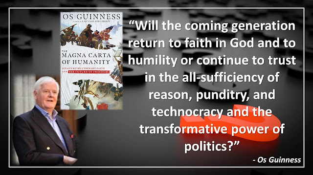 Quote from Os Guinness' book "Magna Carta of Humanity": "Will the coming generation return to faith in God and to humility or continue to trust in the all-sufficiency of reason, punditry, and technocracy and the transformative power of politics?"