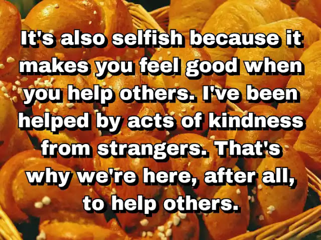 "It's also selfish because it makes you feel good when you help others. I've been helped by acts of kindness from strangers. That's why we're here, after all, to help others." ~ Carol Burnett
