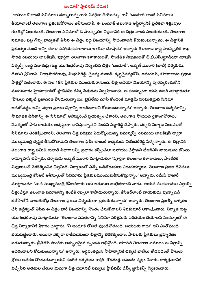  Banduk "Platinum Celebration! "Anyone can contribute to cancer dabbulunnavaru bahubalilanti movies. But the "T bratukuporatam should know tiyalante banduklanti movies. Spicy existence, symbolizing the hearts of the enemies of the banduk explodes. Spicy film is intended to spark a cultural revolution in this film. In this image taken on a great responsibility towards the society in Telangana wants to achieve big success. All of these contribute to the image of the government will be ensured, "said the captain of the Ministry of Culture rasamayi balakisan Telangana state. Fully Telangana artists, engineers bibiesstudiyo Motion Pictures, the company produced the film under the banner of the pulp yugandharravu 'banduk'. Laxman Murari (Bobby) director. Srinivas country, vidyasagarravu, mithunreddi, moving madadi, krsnacaitanyajosi, correspondence, saherabhanu the main roles. On the 19th of this month 's comforting. Held in Hyderabad on Tuesday to mark the celebration of the success of Chitra audio platinum disc. Speaking on the occasion, yansankar 'good songs are gaining in popularity. Some think that only a limited look at the title of the film. All classes of people want begs the picture, "he said. Telangana, social life, this film was an attempt to establish, in the wake of the Telangana armed raitangaporatam siddhareddi Her writing the song was lucky, I think. The production values ​​of the film is well shot, Chitra industry is facing the problem of Telangana Telangana Film Chamber President rasamayi balakisan tisupotamani vijendarreddi attention by the chief said. The film is set in the Telangana state would help to ensure the promotion of youth sections Bonthu TRS leader said Ram Mohan. Laxman director Murari said the Telangana artists, engineers made the film. Odidodukulu had a lot of construction. The blessing of the people of Telangana, under the auspices of the Chief KCR preksakulamundukutisukostunnam film, "he said. Hazari Ramesh said, "He is our Chief kesiargaru bulletlanti six feet. T he community of immigrants from the height of the kits may be cittucestu. Kesiarlanti fearless leader vunnadane bharosatone nalugukotla lived a large minority of people of Telangana, "he said. This image was taken with the intention of having the people of Telangana that Sivakumar is expected to be a huge success. Yugandharravu pulp producer, said "the new age of Telangana will be introduced to the film industry, broke ground for the construction of the Chitra. "Your banduk remain inside. It does not come out that many bhayapettincaru. Yet nowhere terakekkincam rajipadakunda picture. Brahmaratham songs are audience. Breathless song received an amazing response. Spicy community want this begs the whole picture, "he said. Coupled with good tunes and meaningful lyrics of popular songs, the audience, the music director Karthik kodagandla pondutunnayani have expressed joy. Chitra crew members, who show off the hands of the guests received a platinum disc memos.