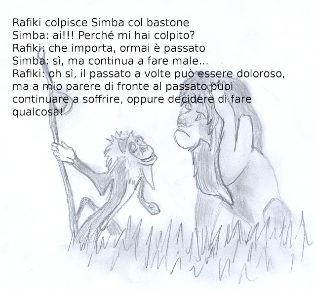 La saggezza nei cartoon: Rafiki colpisce Simba col bastone Simba: ai!!! Perché mi hai colpito? Rafiki: che importa, ormai è passato Simba: sì, ma continua a fare male... Rafiki: oh sì, il passato a volte può essere doloroso, ma a mio parere di fronte al passato puoi continuare a soffrire, oppure decidere di fare qualcosa!  da Il Re Leone