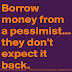 Borrow money from a pessimist, they don't expect it back. 