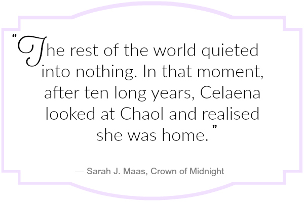 The rest of the world quieted into nothing. In that moment, after ten long years, Celaena looked at Chaol and realised she was home.