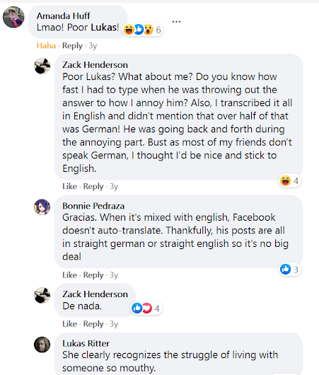 Amanda Huff Lmao! Poor Lukas!  · Reply · 3y Zack Henderson Poor Lukas? What about me? Do you know how fast I had to type when he was throwing out the answer to how I annoy him? Also, I transcribed it all in English and didn't mention that over half of that was German! He was going back and forth during the annoying part. Bust as most of my friends don't speak German, I thought I'd be nice and stick to English.  · Reply · 3y Bonnie Pedraza Gracias. When it's mixed with english, Facebook doesn't auto-translate. Thankfully, his posts are all in straight german or straight english so it's no big deal  · Reply · 3y Zack Henderson De nada.  · Reply · 3y Lukas Ritter She clearly recognizes the struggle of living with someone so mouthy.