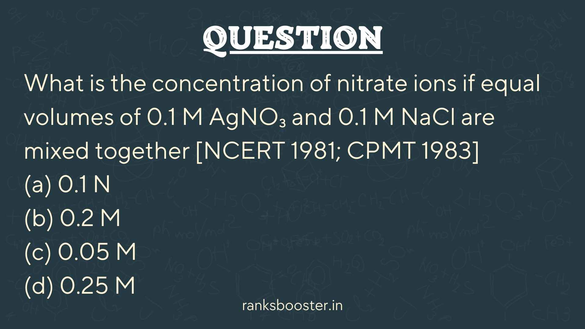 Question: What is the concentration of nitrate ions if equal volumes of 0.1 M AgNO₃ and 0.1 M NaCl are mixed together [NCERT 1981; CPMT 1983] (a) 0.1 N (b) 0.2 M (c) 0.05 M (d) 0.25 M