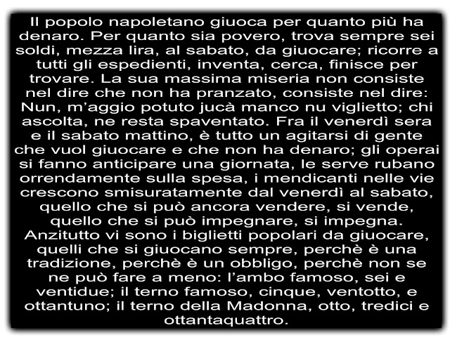 Il popolo napoletano giuoca per quanto più ha denaro. Per quanto sia povero, trova sempre sei soldi, mezza lira, al sabato, da giuocare; ricorre a tutti gli espedienti, inventa, cerca, finisce per trovare. La sua massima miseria non consiste nel dire che non ha pranzato, consiste nel dire: Nun, m’aggio potuto jucà manco nu viglietto; chi ascolta, ne resta spaventato. Fra il venerdì sera e il sabato mattino, è tutto un agitarsi di gente che vuol giuocare e che non ha denaro; gli operai si fanno anticipare una giornata, le serve rubano orrendamente sulla spesa, i mendicanti nelle vie crescono smisuratamente dal venerdì al sabato, quello che si può ancora vendere, si vende, quello che si può impegnare, si impegna. Anzitutto vi sono i biglietti popolari da giuocare, quelli che si giuocano sempre, perchè è una tradizione, perchè è un obbligo, perchè non se ne può fare a meno: l’ambo famoso, sei e ventidue; il terno famoso, cinque, ventotto, e ottantuno; il terno della Madonna, otto, tredici e ottantaquattro.