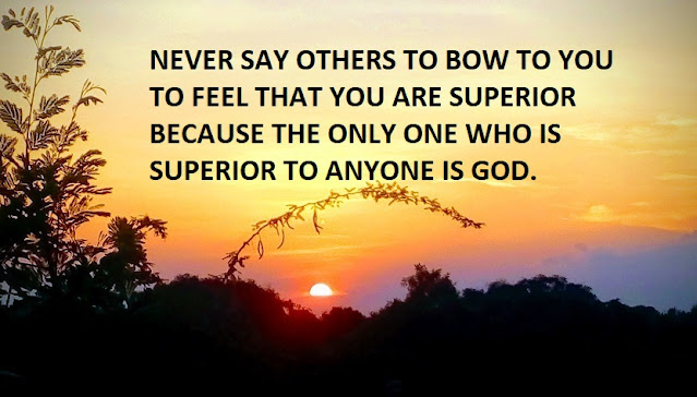 NEVER SAY OTHERS TO BOW TO YOU TO FEEL THAT YOU ARE SUPERIOR BECAUSE THE ONLY ONE WHO IS SUPERIOR TO ANYONE IS GOD.