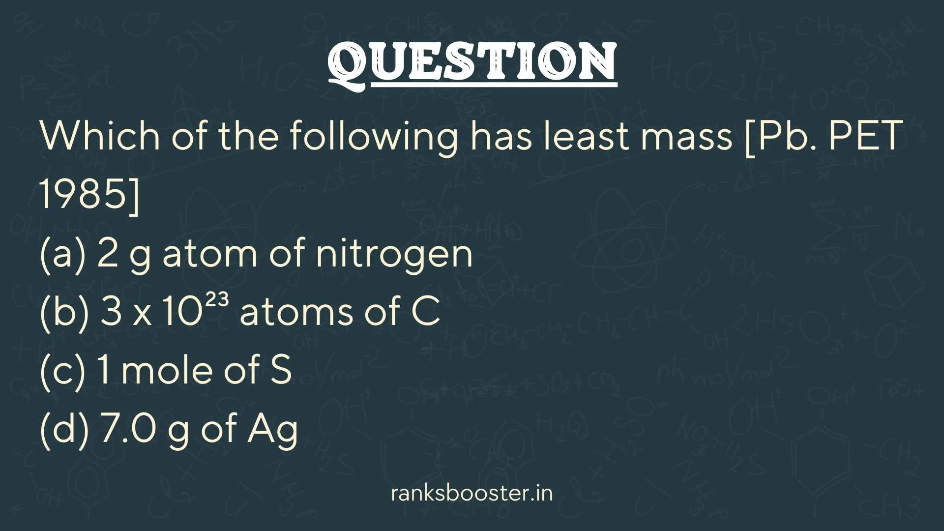 Which of the following has least mass [Pb. PET 1985] (a) 2 g atom of nitrogen (b) 3 x 10²³ atoms of C (c) 1 mole of S (d) 7.0 g of Ag