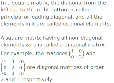 In a square matrix, the diagonal from the left top to the right bottom is called principal or leading diagonal, and all the elements in it are called diagonal elements. A square matrix having all non-diagonal elements zero is called a diagonal matrix. For example, the matrices (■(1&0@0&2)) and (■(1&0&0@0&2&0@0&0&3)) are diagonal matrices of order 2 and 3 respectively.