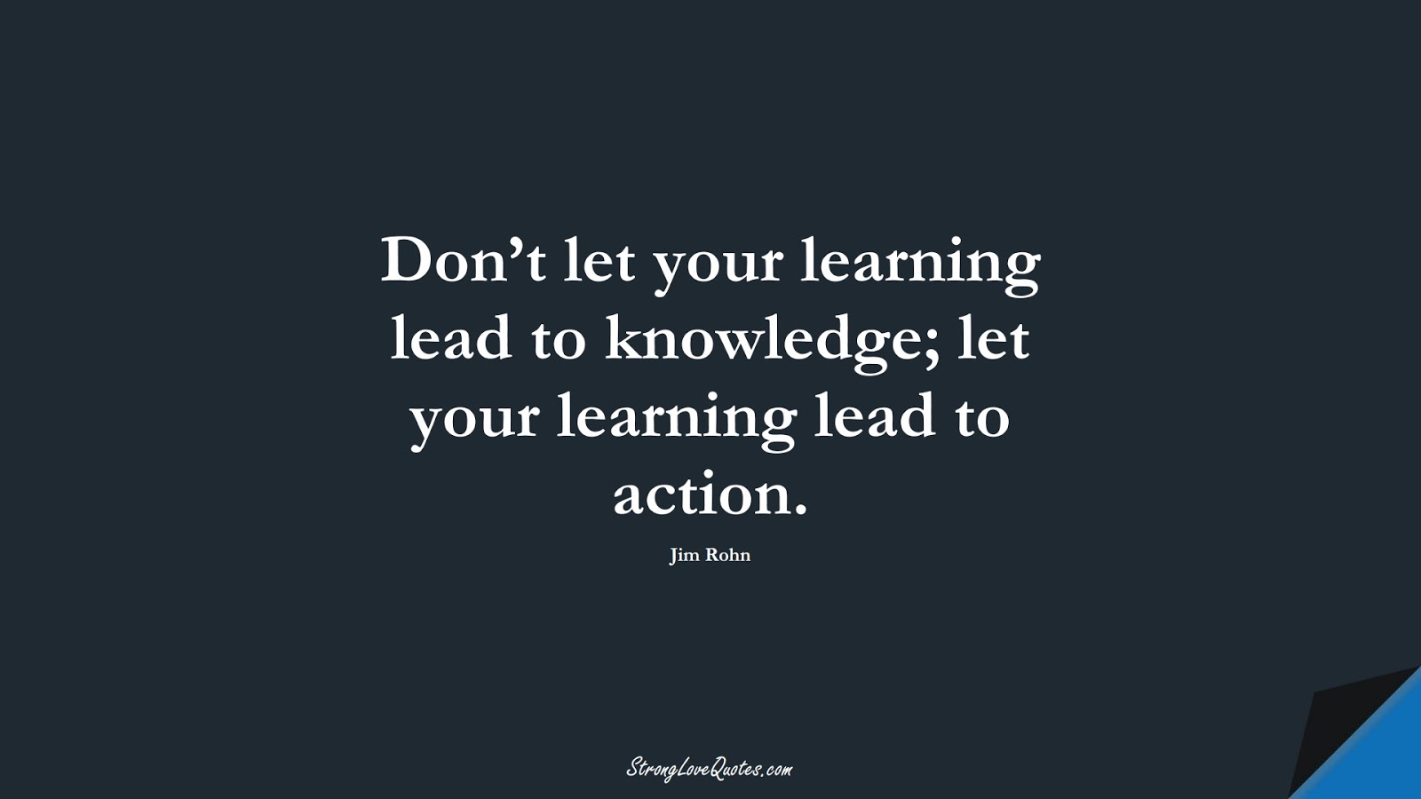 Don’t let your learning lead to knowledge; let your learning lead to action. (Jim Rohn);  #KnowledgeQuotes