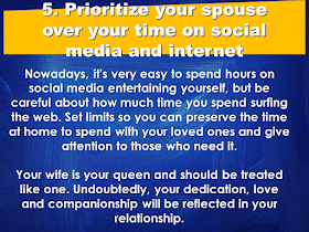 A good wife is a gift from God. She is your best partner in everything. As the saying goes: "Behind every successful man is a woman", your wife can make or break your career, thus, your wife has to have every attention she needed from you. She needs to be prioritized over anything in your life.  Under which situations do husbands need to prioritize their wives?  1. Prioritize your spouse over your family members.    2. Prioritize your wife over your friends.    3. Prioritize your wife over any other woman.   4. Prioritize time with your spouse over time with your children   5. Prioritize your spouse over your time on social media and internet.    After all, when all your kids grew up and raise their own families, all that you going have is each other. Love your wife and give her all your attention, and she will love and take care of you till death do you part. Source: Family Share  READ MORE:      ©2017 THOUGHTSKOTO www.jbsolis.com SEARCH JBSOLIS, TYPE KEYWORDS and TITLE OF ARTICLE at the box below