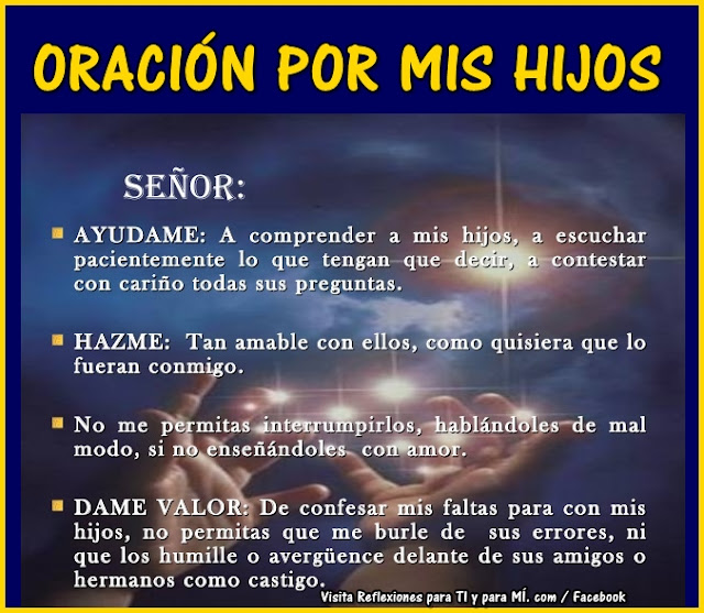 ORACIÓN POR MIS HIJOS  Señor, AYÚDAME, a comprender a mis hijos, a escuchar pacientemente lo que tengan que decir, a contestar con cariño todas sus preguntas.