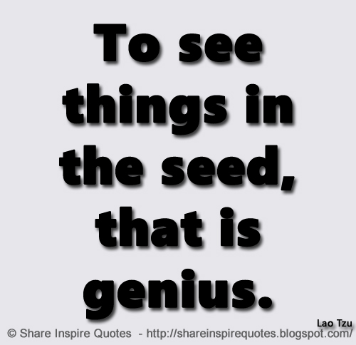 To see things in the seed, that is genius. ~Lao Tzu