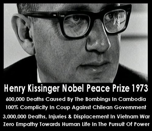 Henry Kissinger Nobel Peace Prize 1973 600,000 Deaths Caused By The Bombings In Cambodia 100% Complicity in Coup Against Chilean Government 3,000,000 Deaths, Injuries & Displacement In Vietnam War Zero Empathy Towards Human Life In The Pursuit Of Power