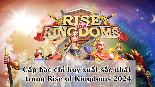 Danh sách cấp bậc chỉ huy xuất sắc nhất trong Rise of Kingdoms mới nhất 2024