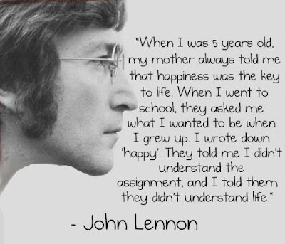 When I was 5 years old, my mother always told me  that happiness was the key to life. When I went to  school, they asked me what I wanted to be when  I grew up. I wrote down 'happy'. They told me I didn't  understand the assignment and I told them  they didn't understand life.  - John Lennon