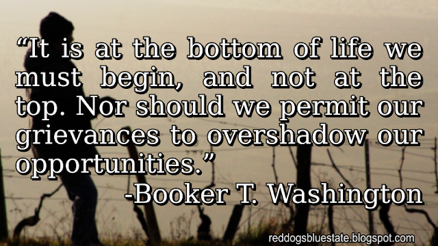 “It is at the bottom of life we must begin, and not at the top. Nor should we permit our grievances to overshadow our opportunities.” -Booker T. Washington