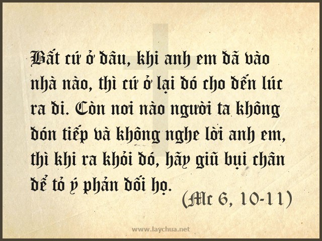 Bất cứ ở đâu, khi anh em đã vào nhà nào, thì cứ ở lại đó cho đến lúc ra đi. Còn nơi nào người ta không đón tiếp và không nghe lời anh em, thì khi ra khỏi đó, hãy giũ bụi chân để tỏ ý phản đối họ. (Mc 6, 10-11)