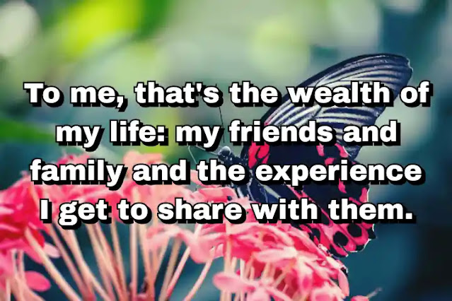 "To me, that's the wealth of my life: my friends and family and the experience I get to share with them." ~ Cameron Diaz