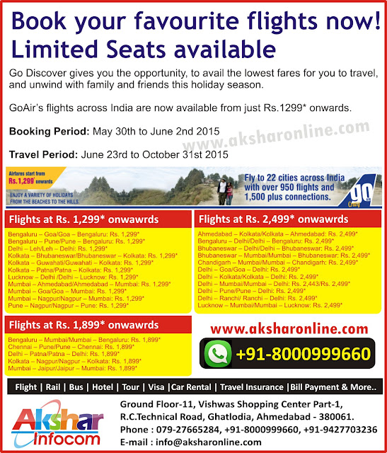 Book your favourite flights now! Limited Seats available Go Discover gives you the opportunity, to avail the lowest fares for you to travel, and unwind with family and friends this holiday season.  GoAir’s flights across India are now available from just Rs.1299* onwards.  Booking Period: May 30th to June 2nd 2015  Travel Period: June 23rd to October 31st 2015 Bengaluru – Goa/Goa – Bengaluru: Rs. 1,299* Bengaluru – Pune/Pune – Bengaluru: Rs. 1,299* Delhi – Leh/Leh – Delhi: Rs. 1,299* Kolkata – Bhubaneswar/Bhubaneswar – Kolkata: Rs. 1,299* Kolkata – Guwahati/Guwahati – Kolkata: Rs. 1,299* Kolkata – Patna/Patna – Kolkata: Rs. 1,299* Lucknow – Delhi /Delhi – Lucknow: Rs. 1,299* Mumbai – Ahmedabad/Ahmedabad – Mumbai: Rs. 1,299* Mumbai – Goa/Goa – Mumbai: Rs. 1,299* Mumbai – Nagpur/Nagpur – Mumbai: Rs. 1,299* Pune – Nagpur/Nagpur – Pune: Rs. 1,299* Ahmedabad – Kolkata/Kolkata – Ahmedabad: Rs. 2,499* Bengaluru – Delhi/Delhi – Bengaluru: Rs. 2,499* Bhubaneswar – Delhi/Delhi – Bhubaneswar: Rs. 2,499* Bhubaneswar – Mumbai/Mumbai – Bhubaneswar: Rs. 2,499* Chandigarh – Mumbai/Mumbai – Chandigarh: Rs. 2,499* Delhi – Goa/Goa – Delhi: Rs. 2,499* Delhi – Kolkata/Kolkata – Delhi: Rs. 2,499* Delhi – Mumbai/Mumbai – Delhi: Rs. 2,443/Rs. 2,499* Delhi – Pune/Pune – Delhi: Rs. 2,499* Delhi – Ranchi/ Ranchi – Delhi: Rs. 2,499* Lucknow – Mumbai/Mumbai – Lucknow: Rs. 2,499*Bengaluru – Mumbai/Mumbai – Bengaluru: Rs. 1,899* Chennai – Pune/Pune – Chennai: Rs. 1,899* Delhi – Patna/Patna – Delhi: Rs. 1,899* Kolkata – Nagpur/Nagpur – Kolkata: Rs. 1,899* Mumbai – Jaipur/Jaipur – Mumbai: Rs. 1,899* Akshar Infocom cheap domestic and international airfare, aksharonline.com E-mail : info@aksharonline.com Akshar Infocom www.aksharonline.com Ghatlodia Travel Agent, Ahmedabad Travel Agent